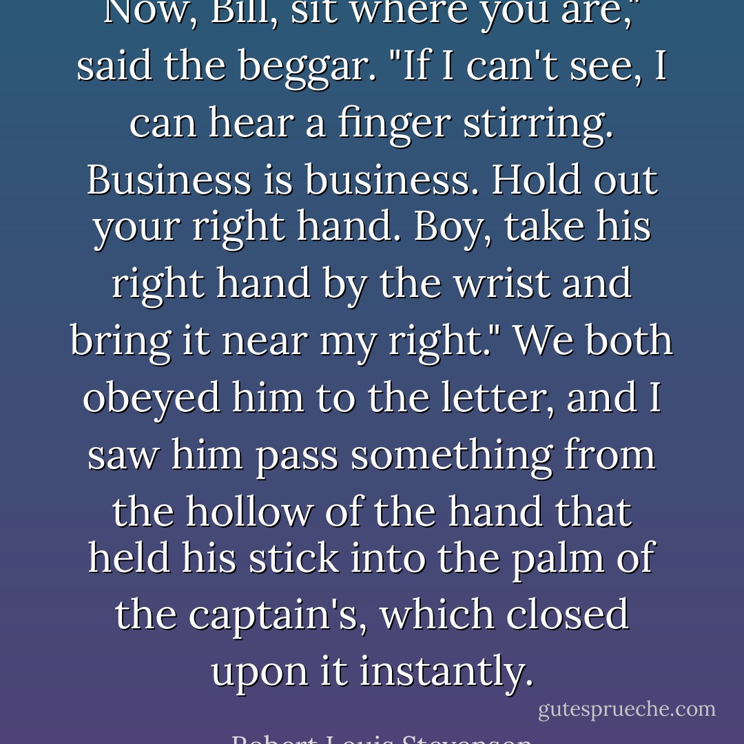 Now, Bill, sit where you are," said the beggar. "If I can't see, I can hear a finger stirring. Business is business. Hold out your right hand. Boy, take his right hand by the wrist and bring it near my right."<br />We both obeyed him to the letter, and I saw him pass something from the hollow of the hand that held his stick into the palm of the captain's, which closed upon it instantly. - Robert Louis Stevenson
