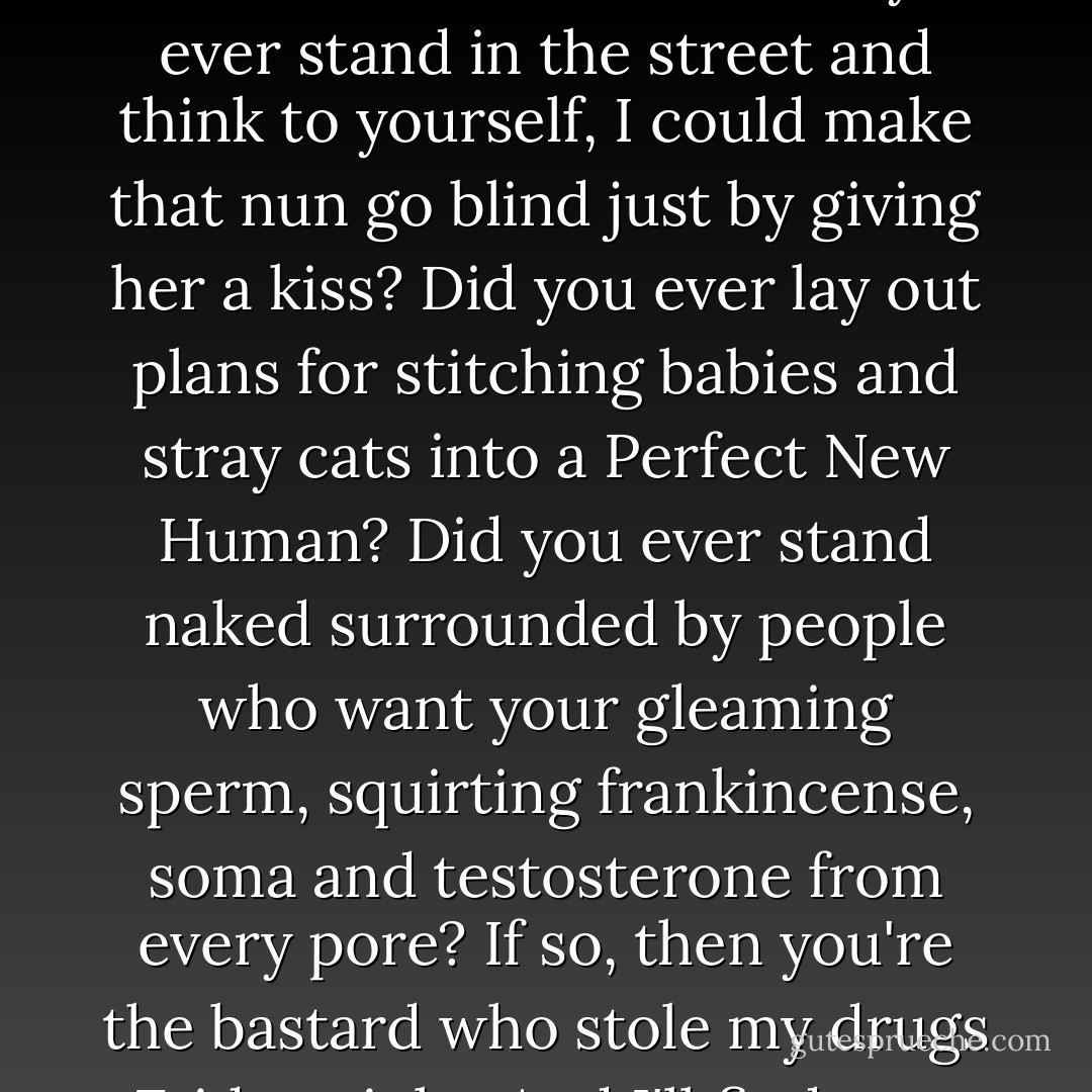 Did you ever want to set someone's head on fire, just to see what it looked like? Did you ever stand in the street and think to yourself, I could make that nun go blind just by giving her a kiss? Did you ever lay out plans for stitching babies and stray cats into a Perfect New Human? Did you ever stand naked surrounded by people who want your gleaming sperm, squirting frankincense, soma and testosterone from every pore? If so, then you're the bastard who stole my drugs Friday night. And I'll find you. Oh, yes. - Warren Ellis