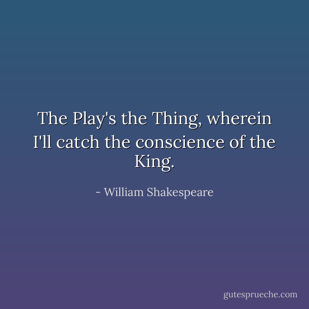 The Play's the Thing, wherein I'll catch the conscience of the King. - William Shakespeare