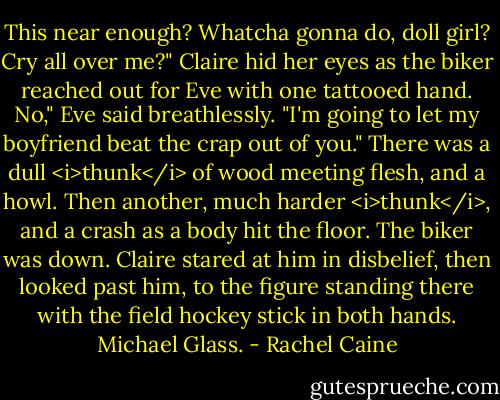 This near enough? Whatcha gonna do, doll girl? Cry all over me?"<br />Claire hid her eyes as the biker reached out for Eve with one tattooed hand.<br />No," Eve said breathlessly. "I'm going to let my boyfriend beat the crap out of you."<br />There was a dull <i>thunk</i> of wood meeting flesh, and a howl. Then another, much harder <i>thunk</i>, and a crash as a body hit the floor.<br />The biker was down. Claire stared at him in disbelief, then looked past him, to the figure standing there with the field hockey stick in both hands.<br />Michael Glass. - Rachel Caine