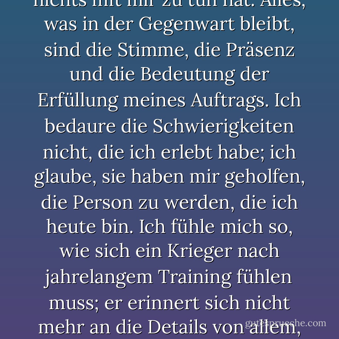 Es ist nicht mehr meine Geschichte: Wann immer ich jetzt über die Vergangenheit spreche, habe ich das Gefühl, über etwas zu sprechen, das nichts mit mir zu tun hat. Alles, was in der Gegenwart bleibt, sind die Stimme, die Präsenz und die Bedeutung der Erfüllung meines Auftrags. Ich bedaure die Schwierigkeiten nicht, die ich erlebt habe; ich glaube, sie haben mir geholfen, die Person zu werden, die ich heute bin. Ich fühle mich so, wie sich ein Krieger nach jahrelangem Training fühlen muss; er erinnert sich nicht mehr an die Details von allem, was er gelernt hat, aber er weiß, wie er zuschlagen muss, wenn der richtige Zeitpunkt gekommen ist. - Paulo Coelho<