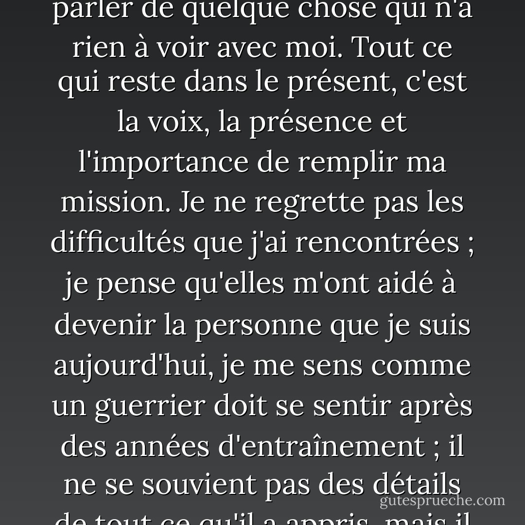 Ce n'est plus mon histoire : chaque fois que je parle du passé, j'ai l'impression de parler de quelque chose qui n'a rien à voir avec moi. Tout ce qui reste dans le présent, c'est la voix, la présence et l'importance de remplir ma mission. Je ne regrette pas les difficultés que j'ai rencontrées ; je pense qu'elles m'ont aidé à devenir la personne que je suis aujourd'hui, je me sens comme un guerrier doit se sentir après des années d'entraînement ; il ne se souvient pas des détails de tout ce qu'il a appris, mais il sait comment frapper au bon moment. - Paulo Coelho