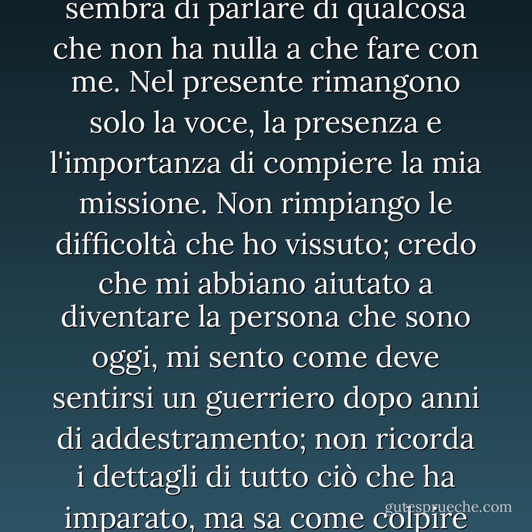 Non è più la mia storia: ogni volta che parlo del passato, mi sembra di parlare di qualcosa che non ha nulla a che fare con me. Nel presente rimangono solo la voce, la presenza e l'importanza di compiere la mia missione. Non rimpiango le difficoltà che ho vissuto; credo che mi abbiano aiutato a diventare la persona che sono oggi, mi sento come deve sentirsi un guerriero dopo anni di addestramento; non ricorda i dettagli di tutto ciò che ha imparato, ma sa come colpire quando è il momento giusto. - Paulo Coelho