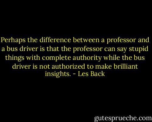 Perhaps the difference between a professor and a bus driver is that the professor can say stupid things with complete authority while the bus driver is not authorized to make brilliant insights. - Les Back