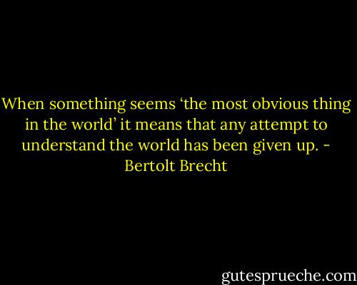 When something seems ‘the most obvious thing in the world’ it means that any attempt to understand the world has been given up. - Bertolt Brecht