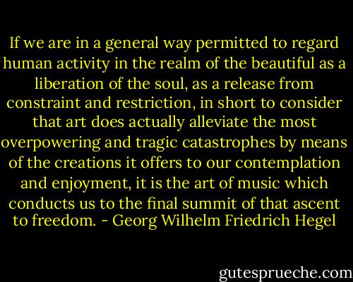If we are in a general way permitted to regard human activity in the realm of the beautiful as a liberation of the soul, as a release from constraint and restriction, in short to consider that art does actually alleviate the most overpowering and tragic catastrophes by means of the creations it offers to our contemplation and enjoyment, it is the art of music which conducts us to the final summit of that ascent to freedom. - Georg Wilhelm Friedrich Hegel
