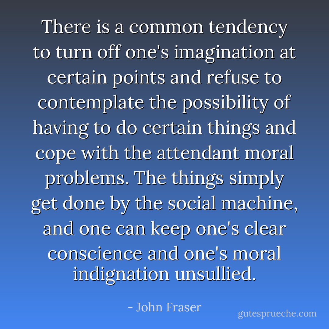 There is a common tendency to turn off one's imagination at certain points and refuse to contemplate the possibility of having to do certain things and cope with the attendant moral problems. The things simply get done by the social machine, and one can keep one's clear conscience and one's moral indignation unsullied. - John Fraser