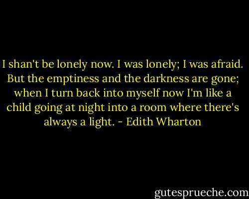 I shan't be lonely now. I was lonely; I was afraid. But the emptiness and the darkness are gone; when I turn back into myself now I'm like a child going at night into a room where there's always a light. - Edith Wharton