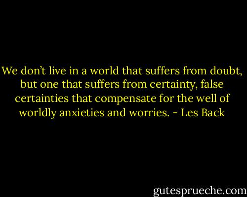 We don’t live in a world that suffers from doubt, but one that suffers from certainty, false certainties that compensate for the well of worldly anxieties and worries. - Les Back