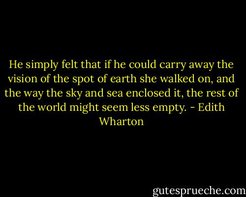He simply felt that if he could carry away the vision of the spot of earth she walked on, and the way the sky and sea enclosed it, the rest of the world might seem less empty. - Edith Wharton