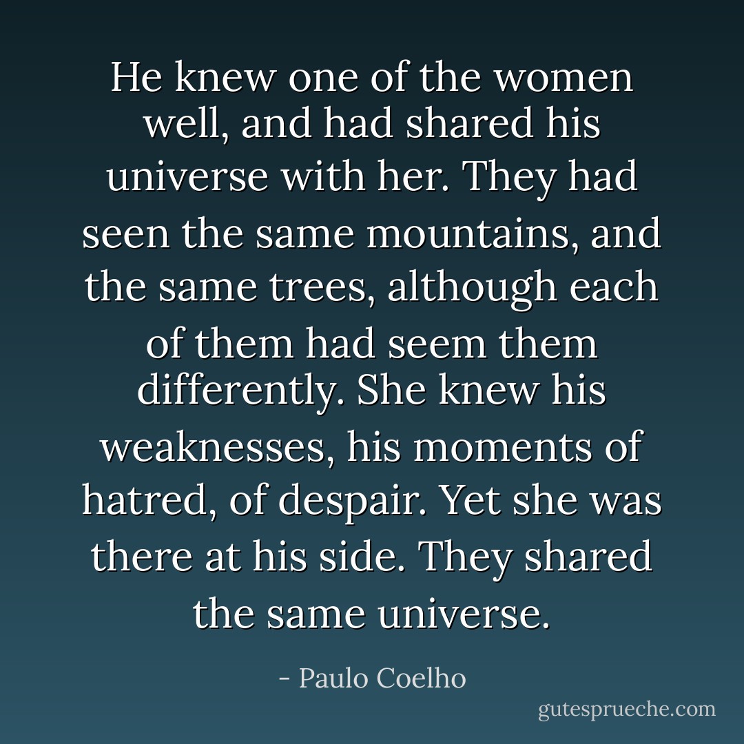 He knew one of the women well, and had shared his universe with her. They had seen the same mountains, and the same trees, although each of them had seem them differently. She knew his weaknesses, his moments of hatred, of despair. Yet she was there at his side. They shared the same universe. - Paulo Coelho