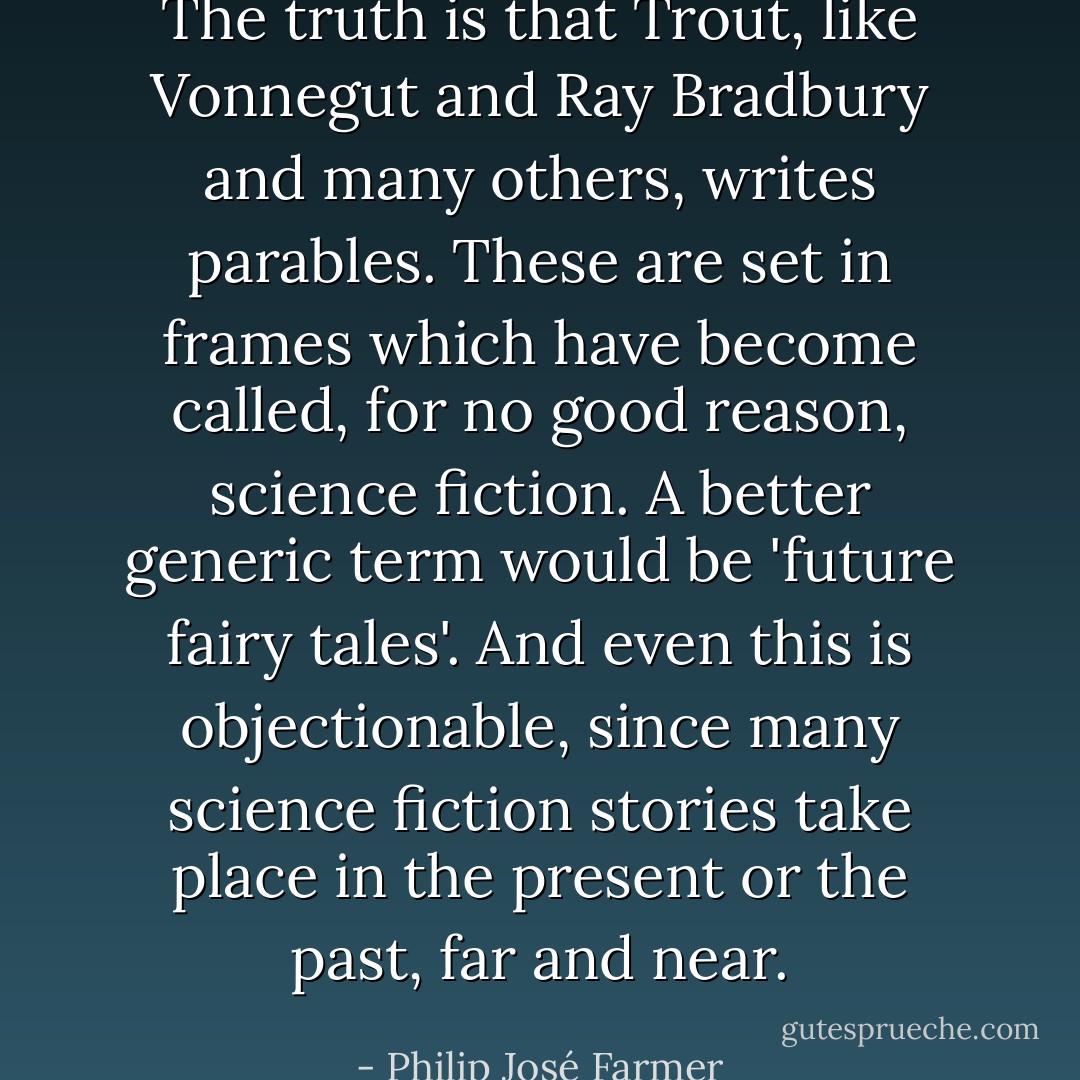 The truth is that Trout, like Vonnegut and Ray Bradbury and many others, writes parables. These are set in frames which have become called, for no good reason, science fiction. A better generic term would be 'future fairy tales'. And even this is objectionable, since many science fiction stories take place in the present or the past, far and near. - Philip José Farmer