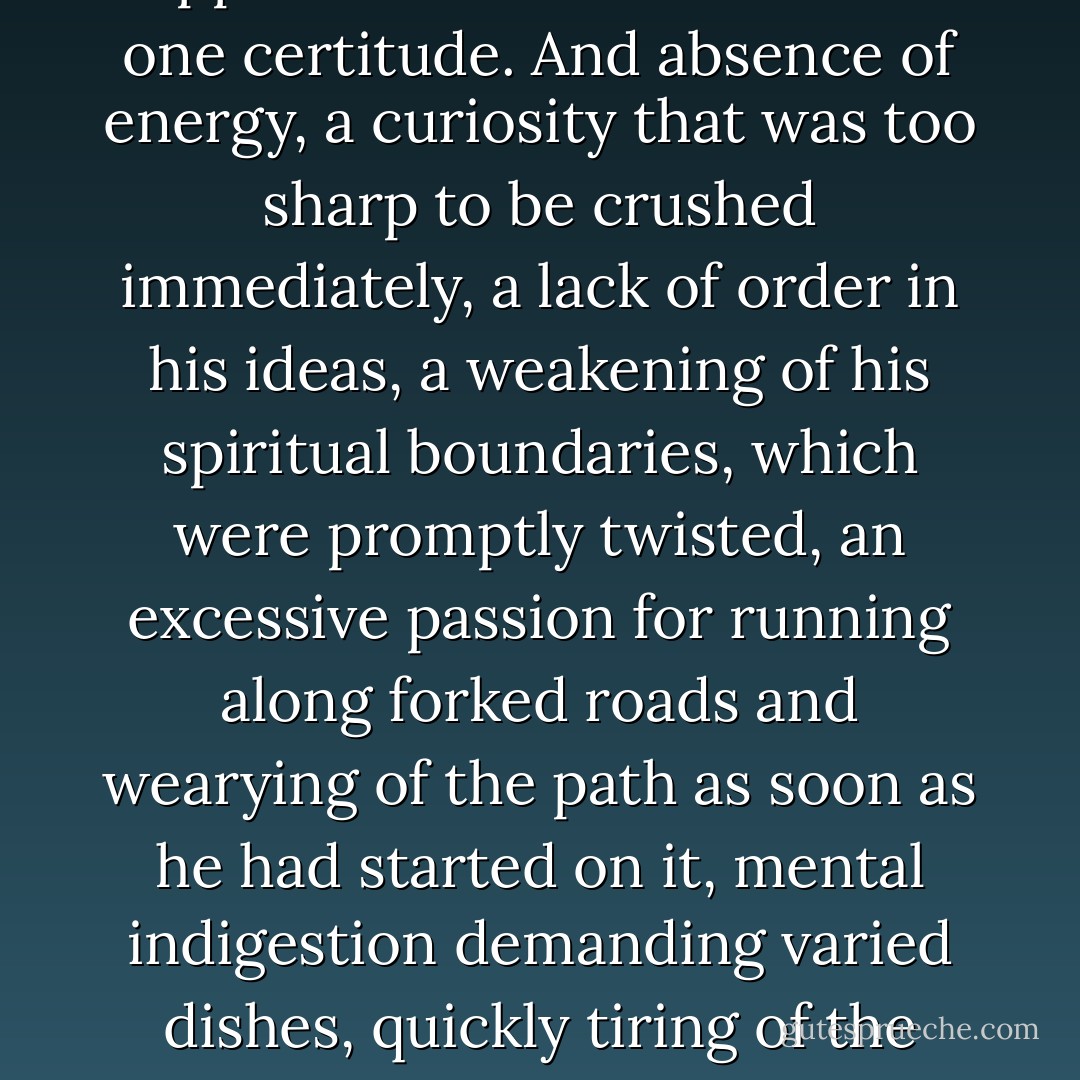 In this game he had acquired a great deal of muddled knowledge, more than one approximation and less than one certitude. And absence of energy, a curiosity that was too sharp to be crushed immediately, a lack of order in his ideas, a weakening of his spiritual boundaries, which were promptly twisted, an excessive passion for running along forked roads and wearying of the path as soon as he had started on it, mental indigestion demanding varied dishes, quickly tiring of the foods he desired, digesting almost all, but badly, was his state. - Joris-Karl Huysmans