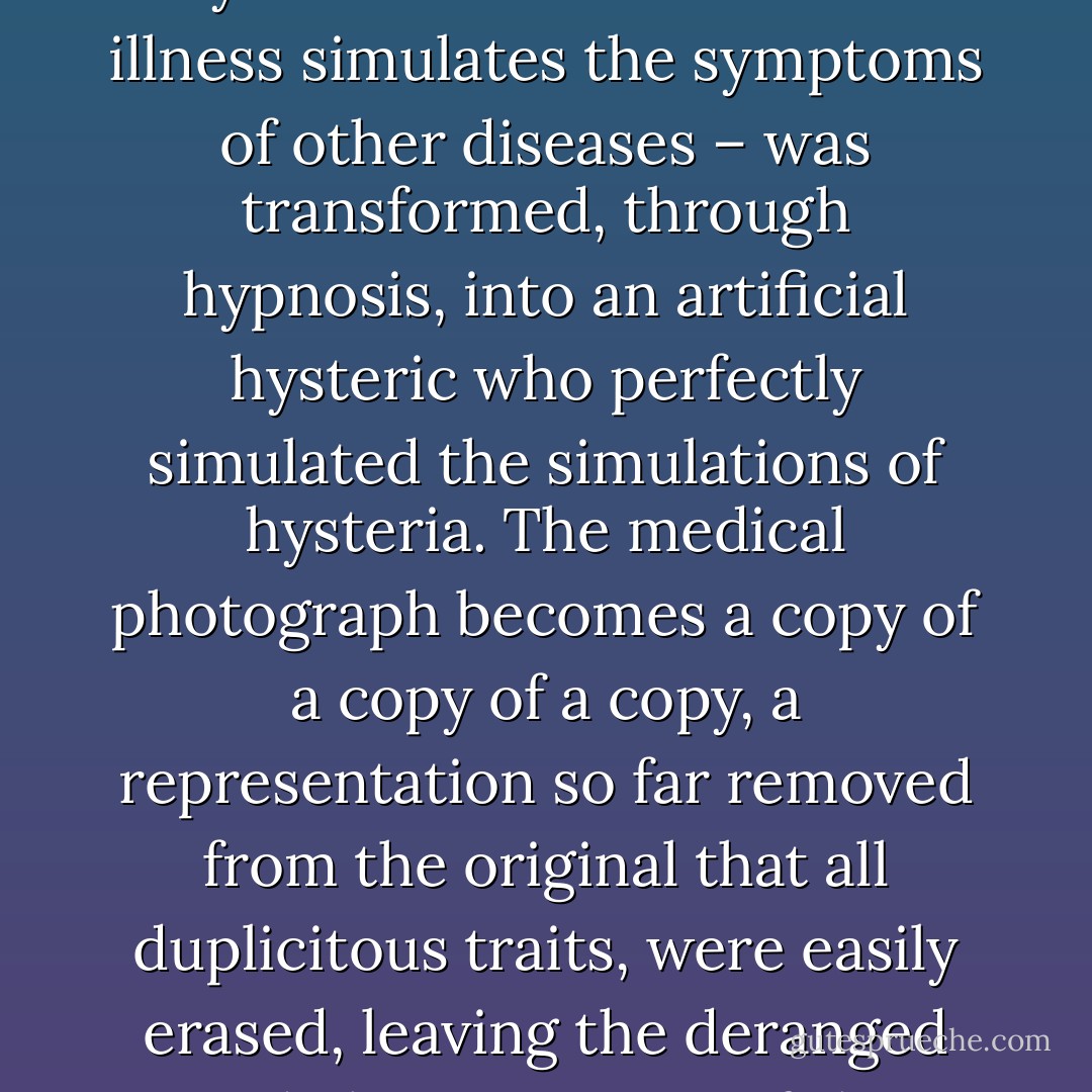 The photograph, then, becomes a representation of a representation of a disease that represents. In other words, in order to produce the most perfect images of hysteria, the hysteric – a woman whose illness simulates the symptoms of other diseases – was transformed, through hypnosis, into an artificial hysteric who perfectly simulated the simulations of hysteria. The medical photograph becomes a copy of a copy of a copy, a representation so far removed from the original that all duplicitous traits, were easily erased, leaving the deranged and chaotic nature of the original far behind. The photograph succeeded in turning the hysteric into a wholly artificial being, literally a flat, framed, unmoving image. - Asti Hustvedt