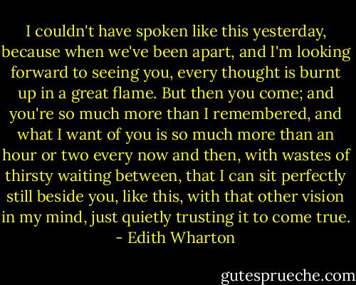 I couldn't have spoken like this yesterday, because when we've been apart, and I'm looking forward to seeing you, every thought is burnt up in a great flame. But then you come; and you're so much more than I remembered, and what I want of you is so much more than an hour or two every now and then, with wastes of thirsty waiting between, that I can sit perfectly still beside you, like this, with that other vision in my mind, just quietly trusting it to come true. - Edith Wharton