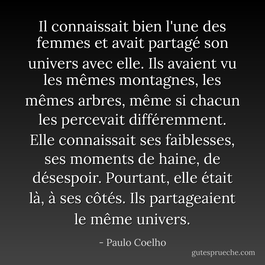 Il connaissait bien l'une des femmes et avait partagé son univers avec elle. Ils avaient vu les mêmes montagnes, les mêmes arbres, même si chacun les percevait différemment. Elle connaissait ses faiblesses, ses moments de haine, de désespoir. Pourtant, elle était là, à ses côtés. Ils partageaient le même univers. - Paulo Coelho
