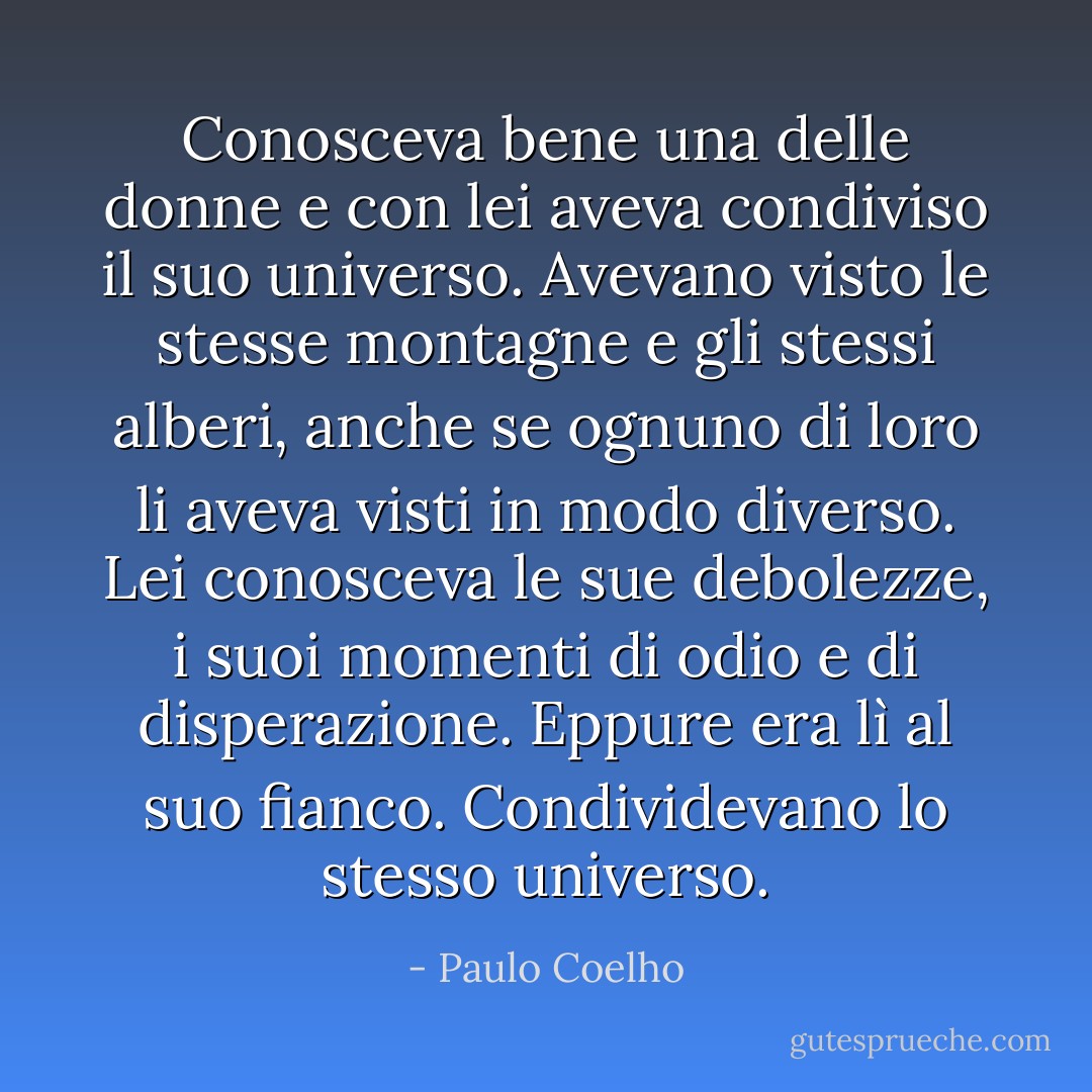 Conosceva bene una delle donne e con lei aveva condiviso il suo universo. Avevano visto le stesse montagne e gli stessi alberi, anche se ognuno di loro li aveva visti in modo diverso. Lei conosceva le sue debolezze, i suoi momenti di odio e di disperazione. Eppure era lì al suo fianco. Condividevano lo stesso universo. - Paulo Coelho