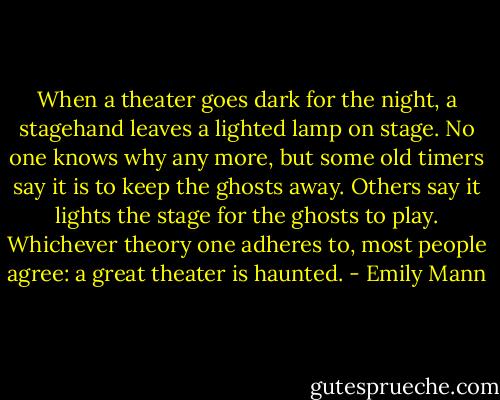 When a theater goes dark for the night, a stagehand leaves a lighted lamp on stage. No one knows why any more, but some old timers say it is to keep the ghosts away. Others say it lights the stage for the ghosts to play. Whichever theory one adheres to, most people agree: a great theater is haunted. - Emily Mann