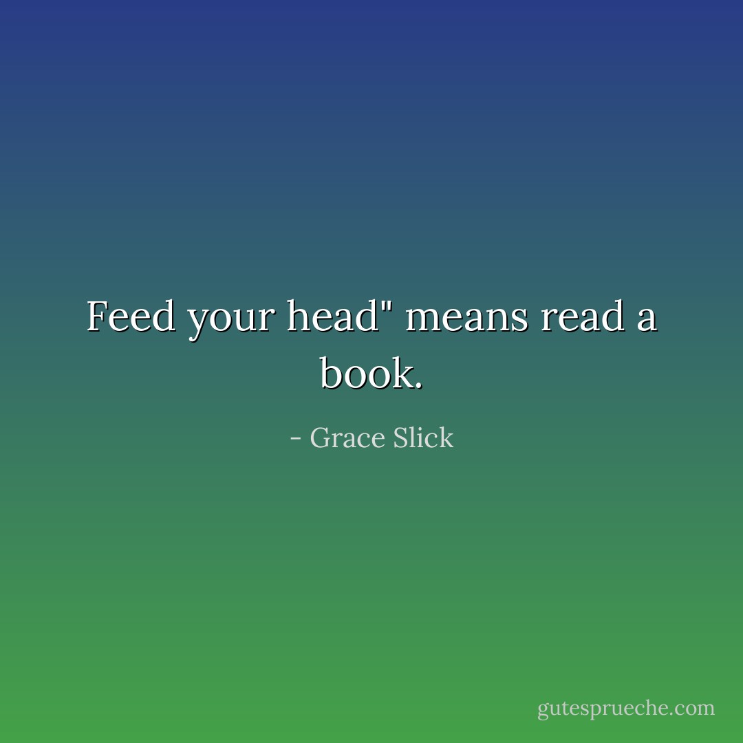 Feed your head" means read a book. - Grace Slick