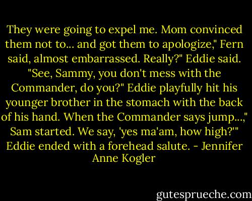 They were going to expel me. Mom convinced them not to... and got them to apologize," Fern said, almost embarrassed.<br />Really?" Eddie said. "See, Sammy, you don't mess with the Commander, do you?" Eddie playfully hit his younger brother in the stomach with the back of his hand.<br />When the Commander says jump...," Sam started.<br />We say, 'yes ma'am, how high?'" Eddie ended with a forehead salute. - Jennifer Anne Kogler