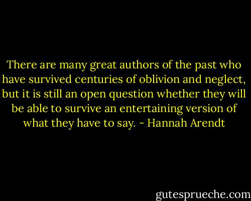There are many great authors of the past who have survived centuries of oblivion and neglect, but it is still an open question whether they will be able to survive an entertaining version of what they have to say. - Hannah Arendt