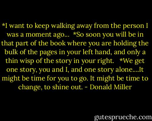 *I want to keep walking away from the person I was a moment ago...<br /><br />*So soon you will be in that part of the book where you are holding the bulk of the pages in your left hand, and only a thin wisp of the story in your right. <br /><br />*We get one story, you and I, and one story alone....It might be time for you to go. It might be time to change, to shine out. - Donald Miller