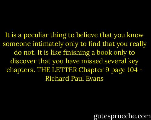 It is a peculiar thing to believe that you know someone intimately only to find that you really do not. It is like finishing a book only to discover that you have missed several key chapters.<br />THE LETTER Chapter 9 page 104 - Richard Paul Evans