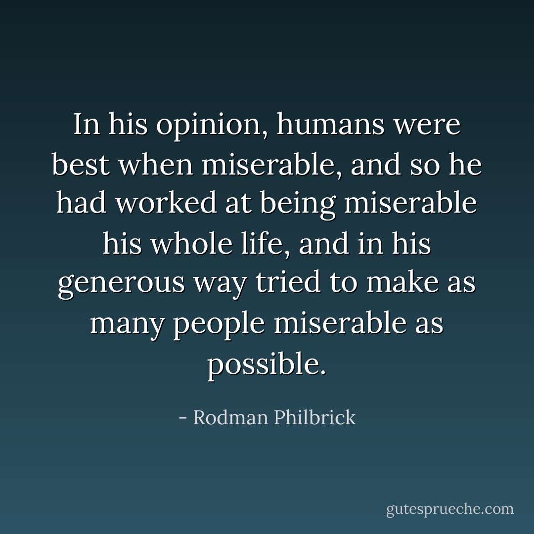 In his opinion, humans were best when miserable, and so he had worked at being miserable his whole life, and in his generous way tried to make as many people miserable as possible. - Rodman Philbrick