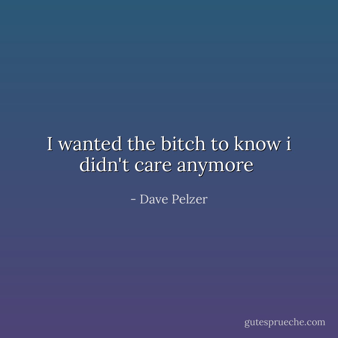 I wanted the bitch to know i didn't care anymore  - Dave Pelzer