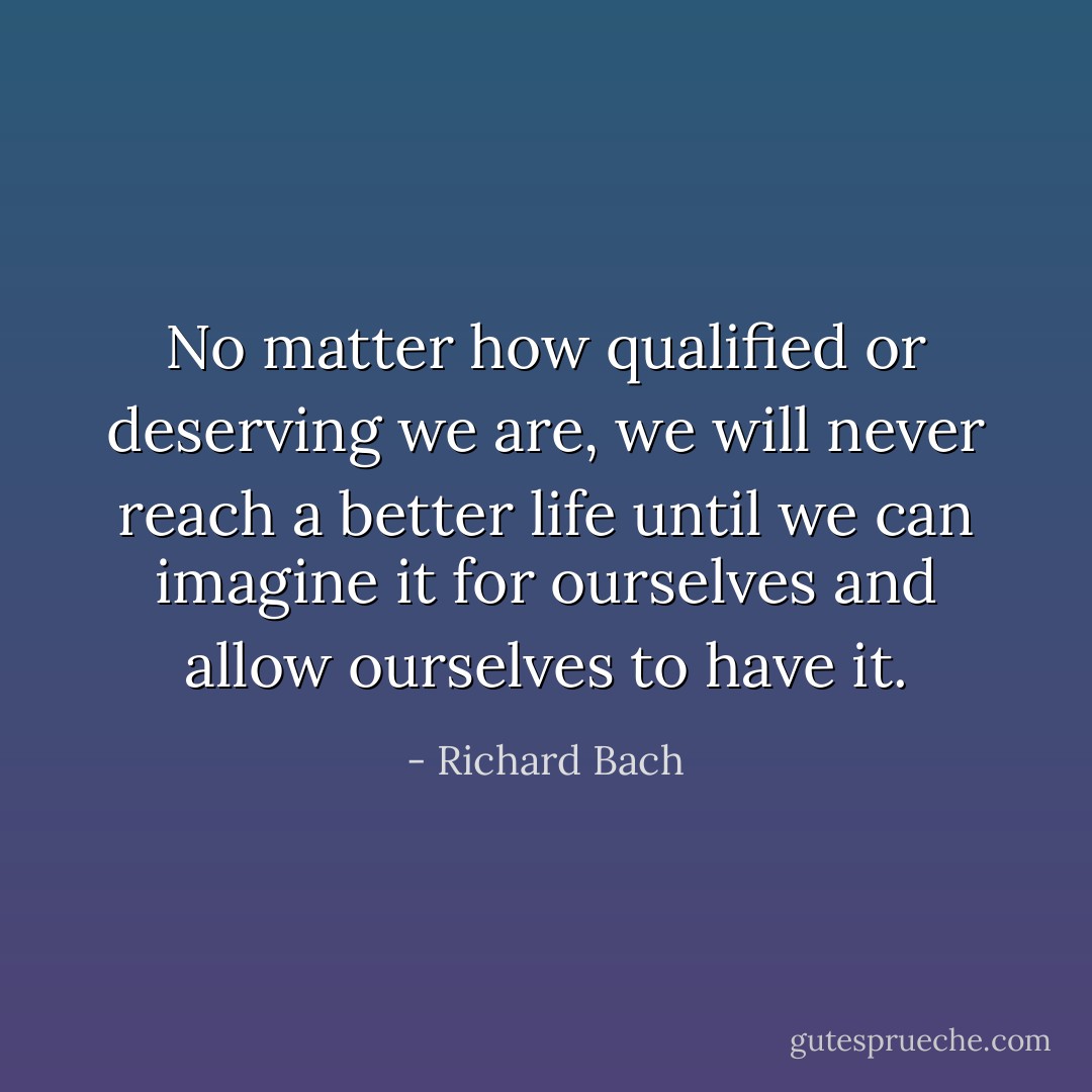 No matter how qualified or deserving we are, we will never reach a better life until we can imagine it for ourselves and allow ourselves to have it. - Richard Bach