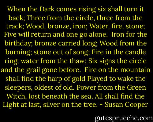 When the Dark comes rising six shall turn it back;<br />Three from the circle, three from the track;<br />Wood, bronze, iron; Water, fire, stone;<br />Five will return and one go alone.<br /><br />Iron for the birthday; bronze carried long;<br />Wood from the burning; stone out of song;<br />Fire in the candle ring; water from the thaw;<br />Six signs the circle and the grail gone before.<br /><br />Fire on the mountain shall find the harp of gold<br />Played to wake the sleepers, oldest of old.<br />Power from the Green Witch, lost beneath the sea.<br />All shall find the Light at last, silver on the tree. - Susan Cooper
