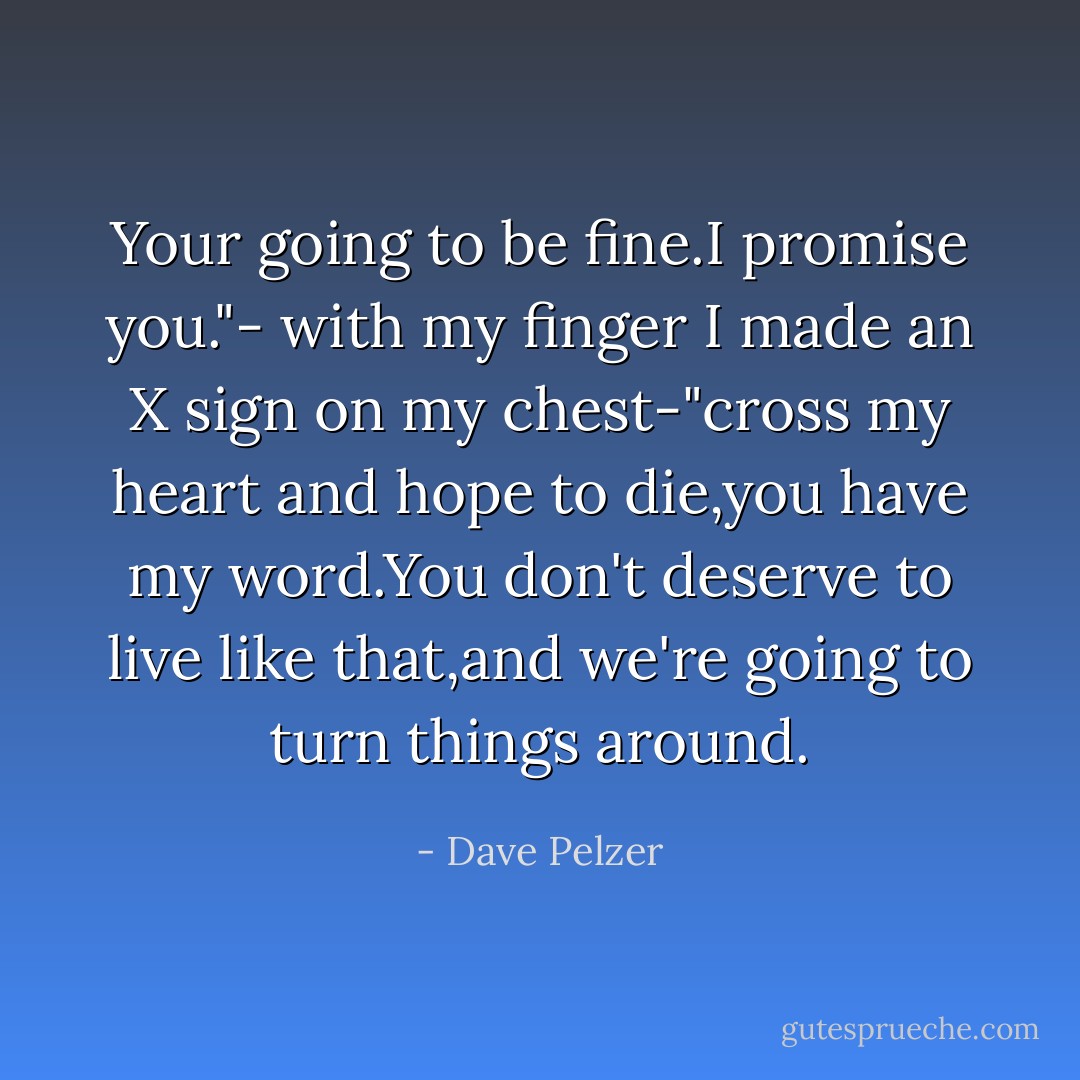 Your going to be fine.I promise you."- with my finger I made an X sign on my chest-"cross my heart and hope to die,you have my word.You don't deserve to live like that,and we're going to turn things around. - Dave Pelzer