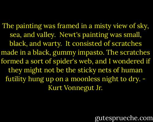The painting was framed in a misty view of sky, sea, and valley.<br /><br />Newt's painting was small, black, and warty.<br /><br />It consisted of scratches made in a black, gummy impasto. The scratches formed a sort of spider's web, and I wondered if they might not be the sticky nets of human futility hung up on a moonless night to dry. - Kurt Vonnegut Jr.