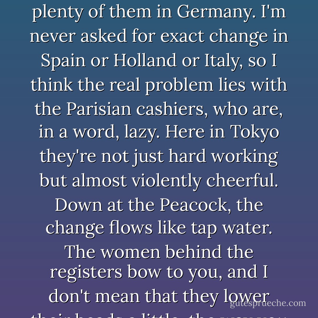 In Paris the cashiers sit rather than stand. They run your goods over a scanner, tally up the price, and then ask you for exact change. The story they give is that there aren't enough euros to go around. "The entire EU is short on coins."<br /><br />And I say, "Really?" because there are plenty of them in Germany. I'm never asked for exact change in Spain or Holland or Italy, so I think the real problem lies with the Parisian cashiers, who are, in a word, lazy. Here in Tokyo they're not just hard working but almost violently cheerful. Down at the Peacock, the change flows like tap water. The women behind the registers bow to you, and I don't mean that they lower their heads a little, the way you might if passing someone on the street. These cashiers press their hands together and bend from the waist. Then they say what sounds to me like "We, the people of this store, worship you as we might a god. - David Sedaris
