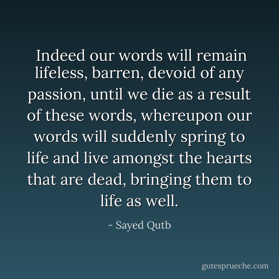  Indeed our words will remain lifeless, barren, devoid of any passion, until we die as a result of these words, whereupon our words will suddenly spring to life and live amongst the hearts that are dead, bringing them to life as well. - Sayed Qutb