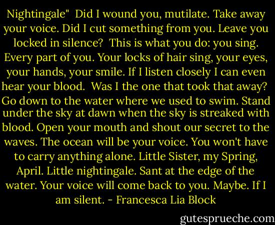 Nightingale"<br /><br />Did I wound you, mutilate. Take away your voice. Did I cut something from you. Leave you locked in silence?<br /><br />This is what you do: you sing. Every part of you. Your locks of hair sing, your eyes, your hands, your smile. If I listen closely I can even hear your blood.<br /><br />Was I the one that took that away?<br /><br />Go down to the water where we used to swim. Stand under the sky at dawn when the sky is streaked with blood. Open your mouth and shout our secret to the waves. The ocean will be your voice. You won't have to carry anything alone. Little Sister, my Spring, April. Little nightingale. Sant at the edge of the water. Your voice will come back to you. Maybe. If I am silent. - Francesca Lia Block