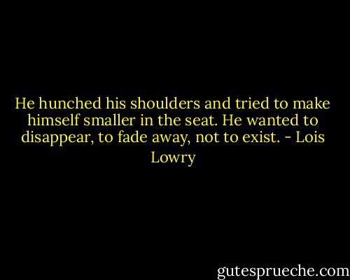 He hunched his shoulders and tried to make himself smaller in the seat. He wanted to disappear, to fade away, not to exist. - Lois Lowry