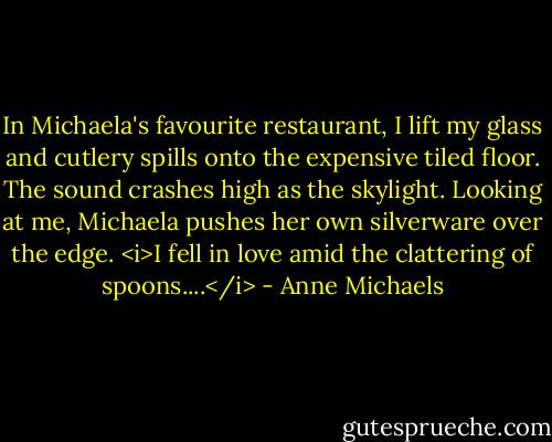 In Michaela's favourite restaurant, I lift my glass and cutlery spills onto the expensive tiled floor. The sound crashes high as the skylight. Looking at me, Michaela pushes her own silverware over the edge. <i>I fell in love amid the clattering of spoons....</i> - Anne Michaels