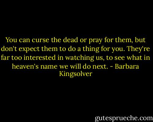 You can curse the dead or pray for them, but don't expect them to do a thing for you. They're far too interested in watching us, to see what in heaven's name we will do next. - Barbara Kingsolver