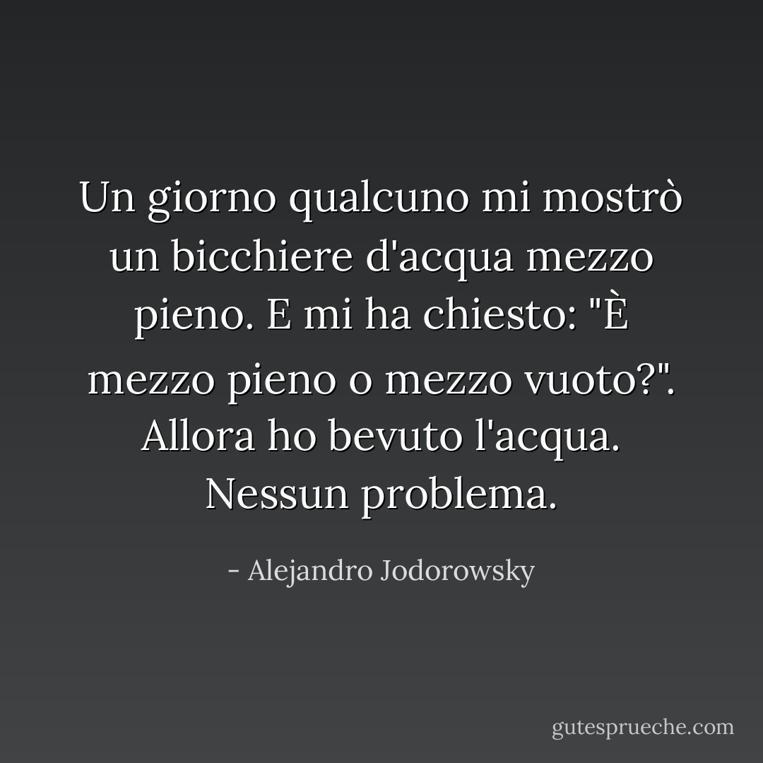 Un giorno qualcuno mi mostrò un bicchiere d'acqua mezzo pieno. E mi ha chiesto: "È mezzo pieno o mezzo vuoto?". Allora ho bevuto l'acqua. Nessun problema. - Alejandro Jodorowsky