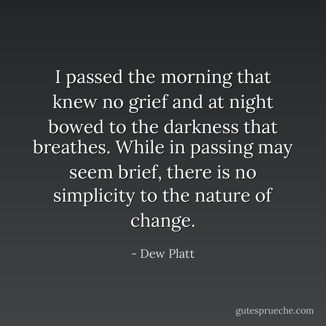 I passed the morning that knew no grief and at night bowed to the darkness that breathes. While in passing may seem brief, there is no simplicity to the nature of change. - Dew Platt