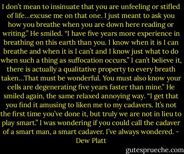 I don’t mean to insinuate that you are unfeeling or stifled of life…excuse me on<br />that one. I just meant to ask you how you breathe when you are down here reading or<br />writing.”<br />He smiled. “I have five years more experience in breathing on this earth than you. I<br />know when it is I can breathe and when it is I can’t and I know just what to do when<br />such a thing as suffocation occurs.”<br />I can’t believe it, there is actually a qualitative property to every breath<br />taken…That must be wonderful. You must also know your cells are degenerating five<br />years faster than mine.”<br />He smiled again, the same relaxed annoying way. “I get that you find it amusing to<br />liken me to my cadavers. It’s not the first time you’ve done it, but truly we are not in<br />lieu to play smart.”<br />I was wondering if you could call the cadaver of a smart man, a smart cadaver. I’ve<br />always wondered. - Dew Platt