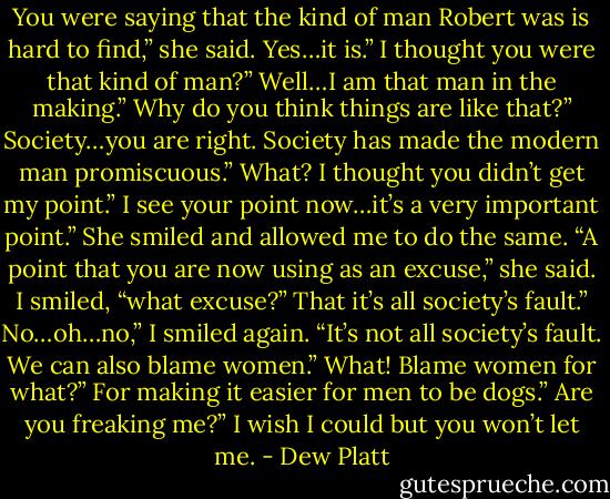 You were saying that the kind of man Robert was<br />is hard to find,” she said.<br />Yes…it is.”<br />I thought you were that kind of man?”<br />Well…I am that man in the making.”<br />Why do you think things are like that?”<br />Society…you are right. Society has made the modern man promiscuous.”<br />What? I thought you didn’t get my point.”<br />I see your point now…it’s a very important point.”<br />She smiled and allowed me to do the same. “A point that you are now using as an<br />excuse,” she said.<br />I smiled, “what excuse?”<br />That it’s all society’s fault.”<br />No…oh…no,” I smiled again. “It’s not all society’s fault. We can also blame<br />women.”<br />What! Blame women for what?”<br />For making it easier for men to be dogs.”<br />Are you freaking me?”<br />I wish I could but you won’t let me. - Dew Platt