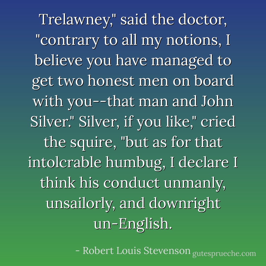 Trelawney," said the doctor, "contrary to all my notions, I believe you have managed to get two honest men on board with you--that man and John Silver."<br />Silver, if you like," cried the squire, "but as for that intolcrable humbug, I declare I think his conduct unmanly, unsailorly, and downright un-English. - Robert Louis Stevenson