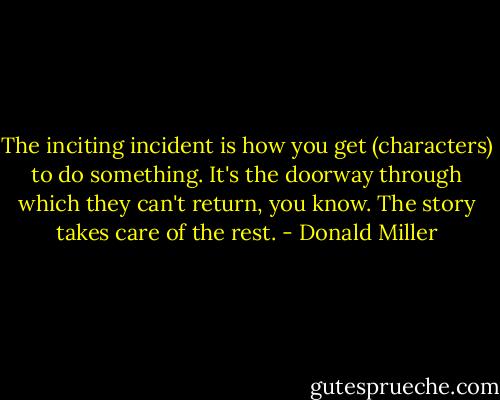 The inciting incident is how you get (characters) to do something. It's the doorway through which they can't return, you know. The story takes care of the rest. - Donald Miller