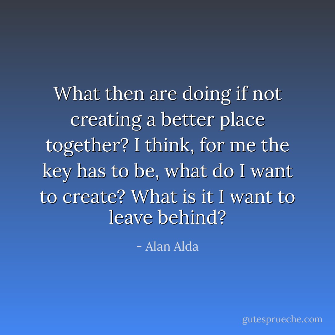 What then are doing if not creating a better place together? I think, for me the key has to be, what do I want to create? What is it I want to leave behind? - Alan Alda