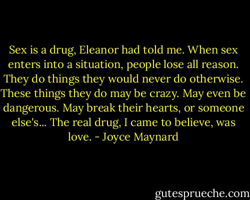Sex is a drug, Eleanor had told me. When sex enters into a situation, people lose all reason. They do things they would never do otherwise. These things they do may be crazy. May even be dangerous. May break their hearts, or someone else's... The real drug, I came to believe, was love. - Joyce Maynard
