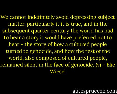 We cannot indefinitely avoid depressing subject matter, particularly it it is true, and in the subsequent quarter century the world has had to hear a story it would have preferred not to hear - the story of how a cultured people turned to genocide, and how the rest of the world, also composed of cultured people, remained silent in the face of genocide. (v) - Elie Wiesel