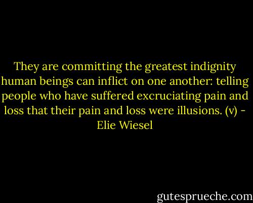 They are committing the greatest indignity human beings can inflict on one another: telling people who have suffered excruciating pain and loss that their pain and loss were illusions. (v) - Elie Wiesel