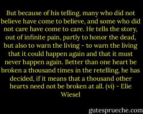 But because of his telling, many who did not believe have come to believe, and some who did not care have come to care. He tells the story, out of infinite pain, partly to honor the dead, but also to warn the living - to warn the living that it could happen again and that it must never happen again. Better than one heart be broken a thousand times in the retelling, he has decided, if it means that a thousand other hearts need not be broken at all. (vi) - Elie Wiesel
